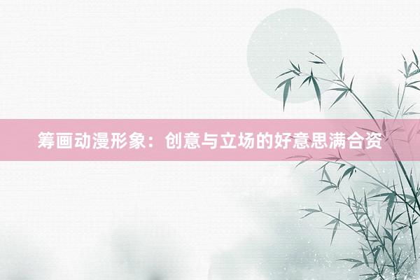 筹画动漫形象：创意与立场的好意思满合资