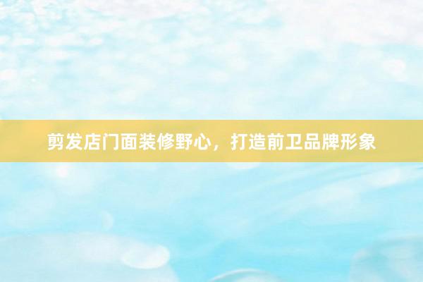 剪发店门面装修野心,打造前卫品牌形象